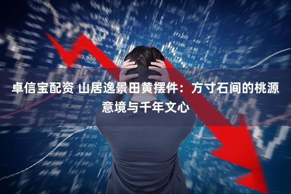 卓信宝配资 山居逸景田黄摆件：方寸石间的桃源意境与千年文心