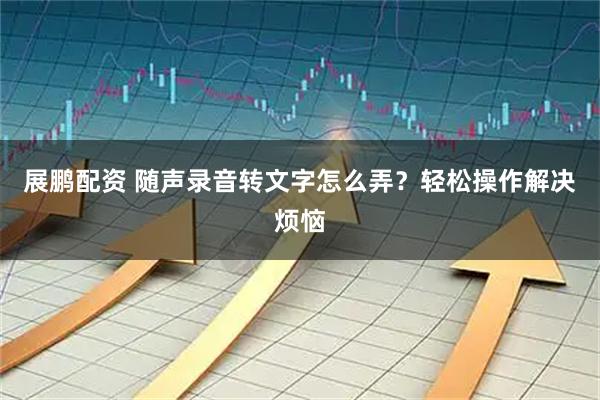 展鹏配资 随声录音转文字怎么弄？轻松操作解决烦恼
