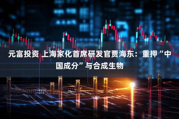 元富投资 上海家化首席研发官贾海东：重押“中国成分”与合成生物