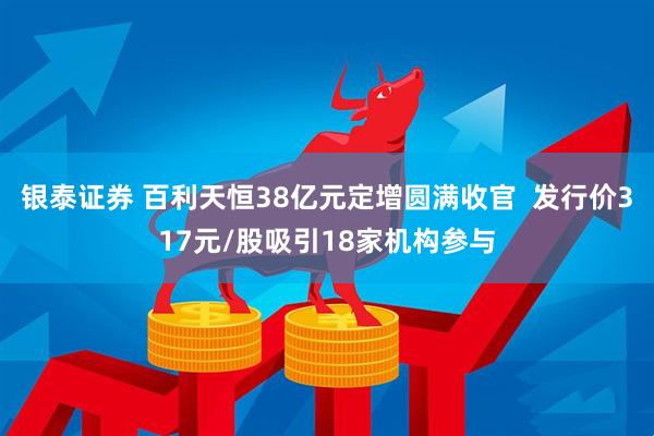 银泰证券 百利天恒38亿元定增圆满收官  发行价317元/股吸引18家机构参与
