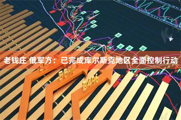 老钱庄 俄军方：已完成库尔斯克地区全面控制行动