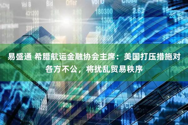 易盛通 希腊航运金融协会主席：美国打压措施对各方不公，将扰乱贸易秩序