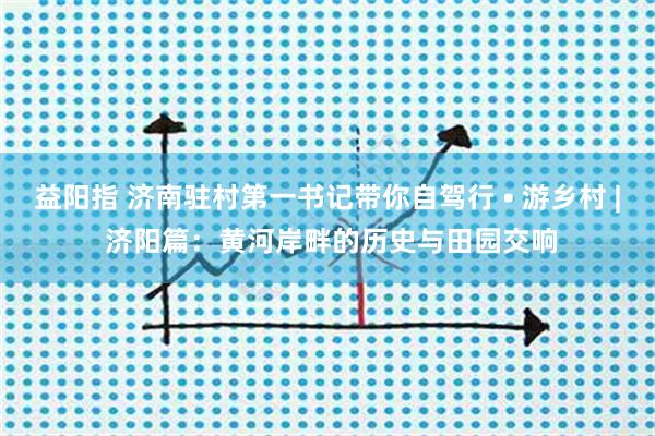 益阳指 济南驻村第一书记带你自驾行 • 游乡村 | 济阳篇：黄河岸畔的历史与田园交响