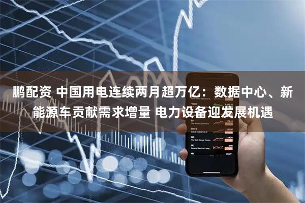 鹏配资 中国用电连续两月超万亿：数据中心、新能源车贡献需求增量 电力设备迎发展机遇