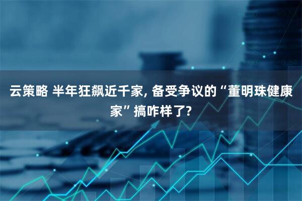 云策略 半年狂飙近千家, 备受争议的“董明珠健康家”搞咋样了?