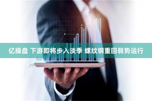 亿操盘 下游即将步入淡季 螺纹钢重回弱势运行