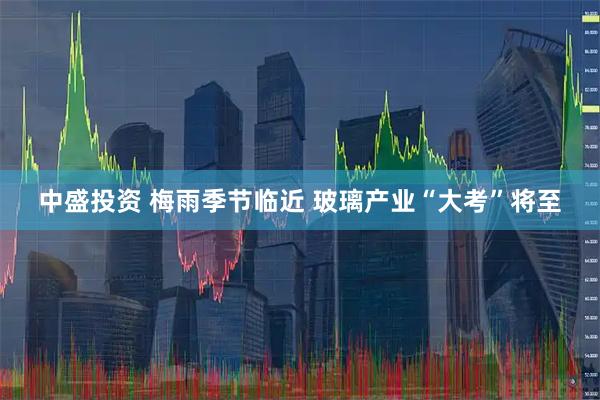 中盛投资 梅雨季节临近 玻璃产业“大考”将至