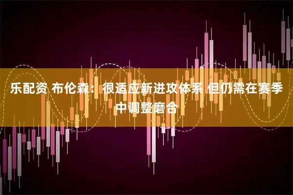 乐配资 布伦森：很适应新进攻体系 但仍需在赛季中调整磨合