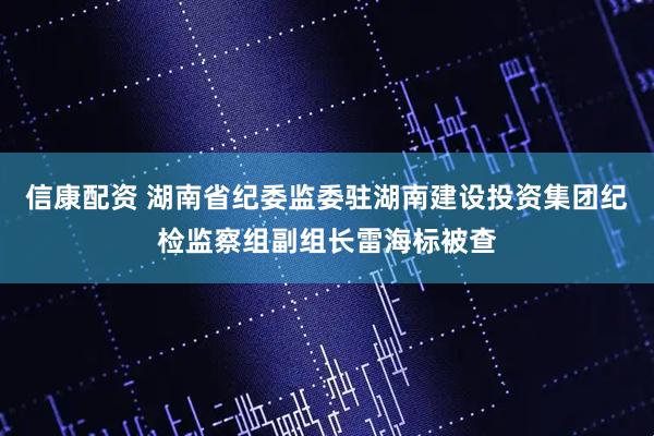 信康配资 湖南省纪委监委驻湖南建设投资集团纪检监察组副组长雷海标被查