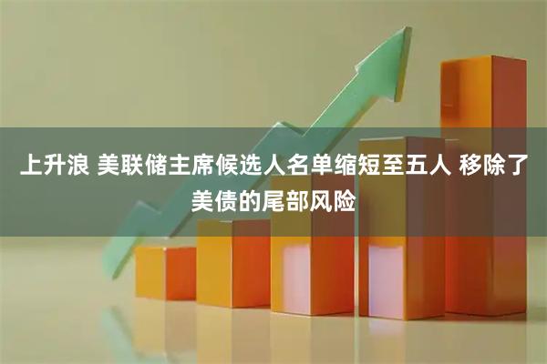 上升浪 美联储主席候选人名单缩短至五人 移除了美债的尾部风险