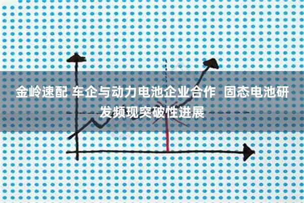 金岭速配 车企与动力电池企业合作  固态电池研发频现突破性进展