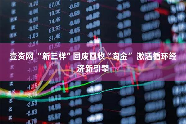 壹资网 “新三样”固废回收“淘金” 激活循环经济新引擎