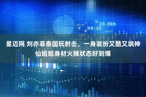 星迈网 刘亦菲泰国玩射击，一身装扮又酷又飒神仙姐姐身材火辣状态好到爆