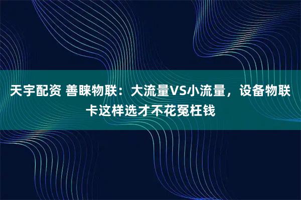 天宇配资 善睐物联：大流量VS小流量，设备物联卡这样选才不花冤枉钱