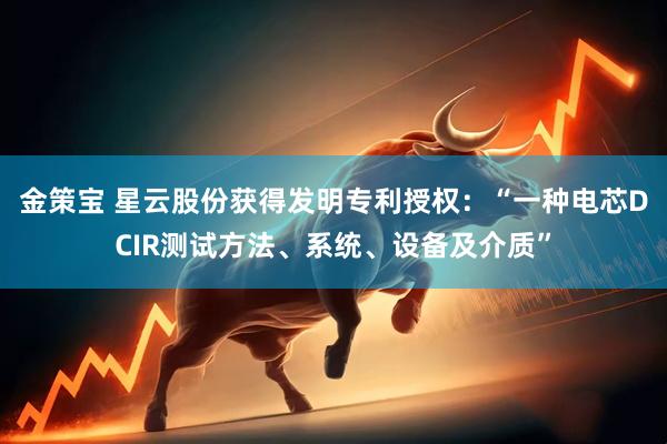 金策宝 星云股份获得发明专利授权：“一种电芯DCIR测试方法、系统、设备及介质”