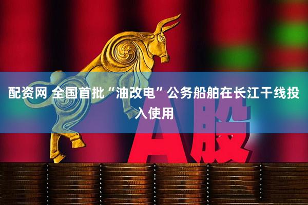 配资网 全国首批“油改电”公务船舶在长江干线投入使用