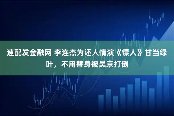 速配发金融网 李连杰为还人情演《镖人》甘当绿叶，不用替身被吴京打倒