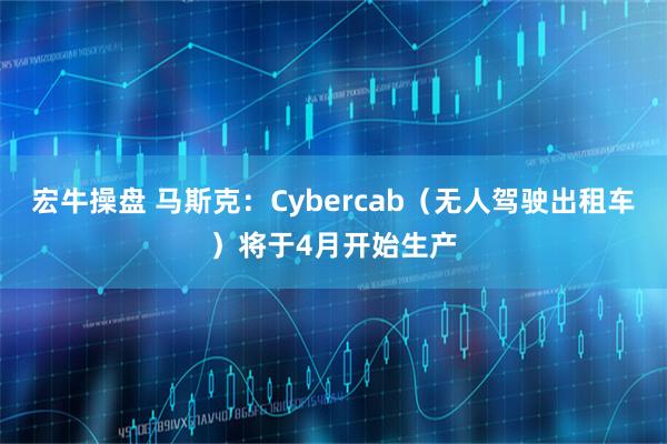 宏牛操盘 马斯克：Cybercab（无人驾驶出租车）将于4月开始生产