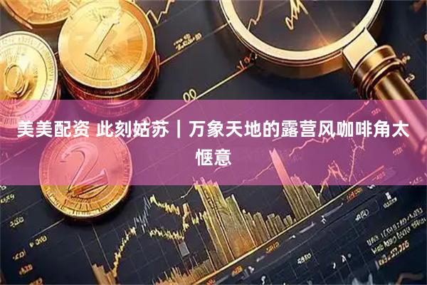 美美配资 此刻姑苏｜万象天地的露营风咖啡角太惬意