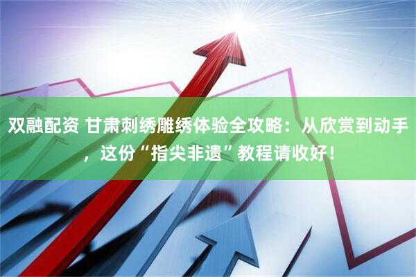 双融配资 甘肃刺绣雕绣体验全攻略：从欣赏到动手，这份“指尖非遗”教程请收好！