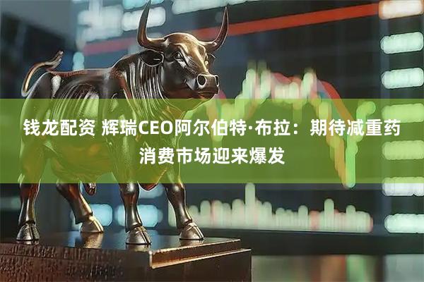 钱龙配资 辉瑞CEO阿尔伯特·布拉：期待减重药消费市场迎来爆发