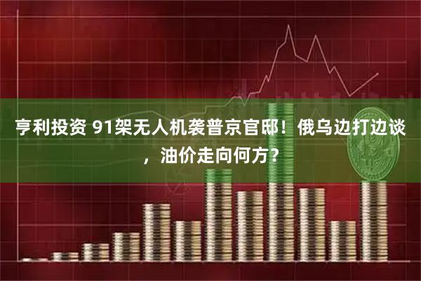亨利投资 91架无人机袭普京官邸！俄乌边打边谈，油价走向何方？