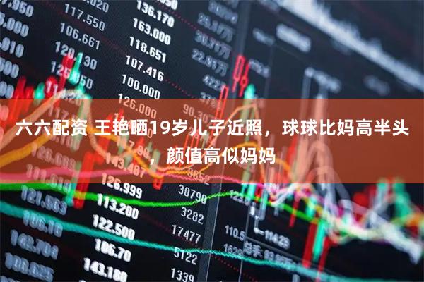 六六配资 王艳晒19岁儿子近照，球球比妈高半头，颜值高似妈妈