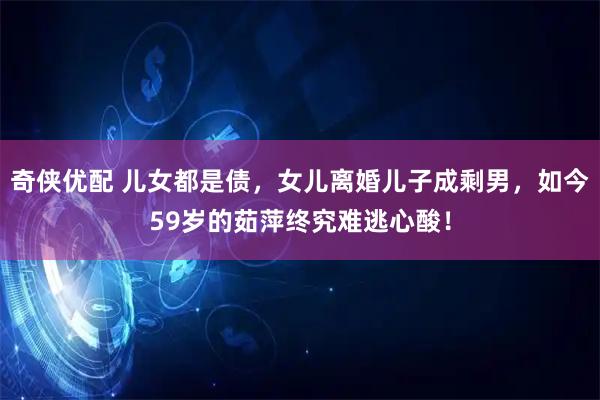 奇侠优配 儿女都是债，女儿离婚儿子成剩男，如今59岁的茹萍终究难逃心酸！