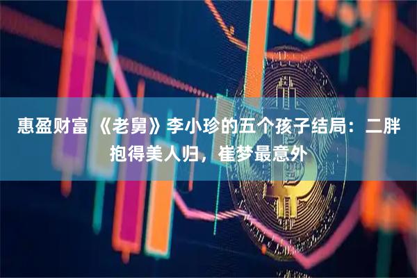 惠盈财富 《老舅》李小珍的五个孩子结局：二胖抱得美人归，崔梦最意外