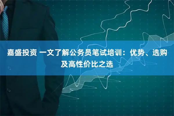 嘉盛投资 一文了解公务员笔试培训：优势、选购及高性价比之选