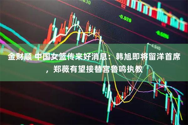 金财顺 中国女篮传来好消息：韩旭即将留洋首席，郑薇有望接替宫鲁鸣执教