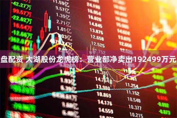 盘配资 大湖股份龙虎榜：营业部净卖出192499万元