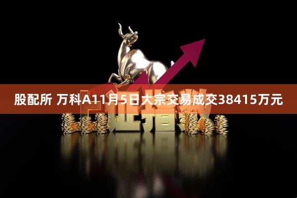 股配所 万科A11月5日大宗交易成交38415万元