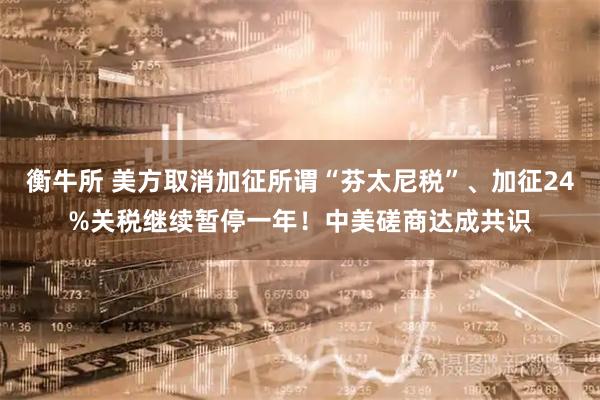 衡牛所 美方取消加征所谓“芬太尼税”、加征24%关税继续暂停一年！中美磋商达成共识