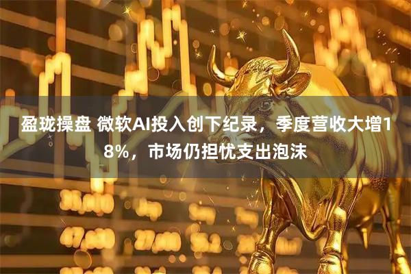 盈珑操盘 微软AI投入创下纪录，季度营收大增18%，市场仍担忧支出泡沫