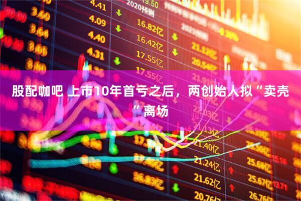 股配咖吧 上市10年首亏之后，两创始人拟“卖壳”离场