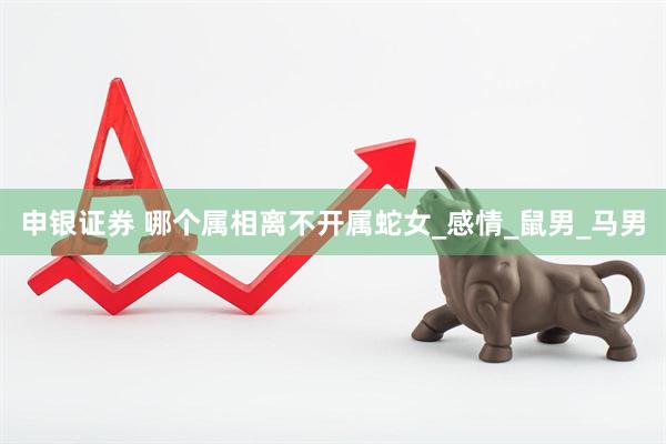 申银证券 哪个属相离不开属蛇女_感情_鼠男_马男