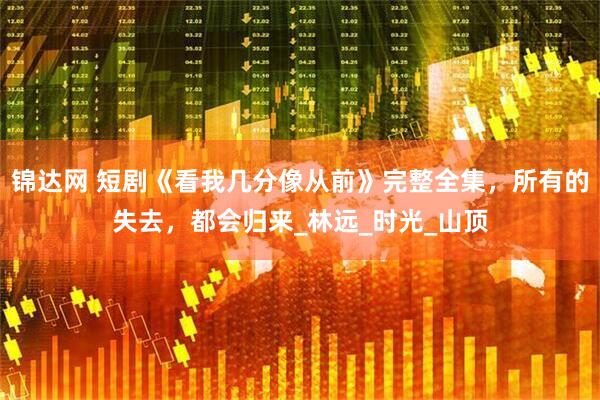 锦达网 短剧《看我几分像从前》完整全集，所有的失去，都会归来_林远_时光_山顶